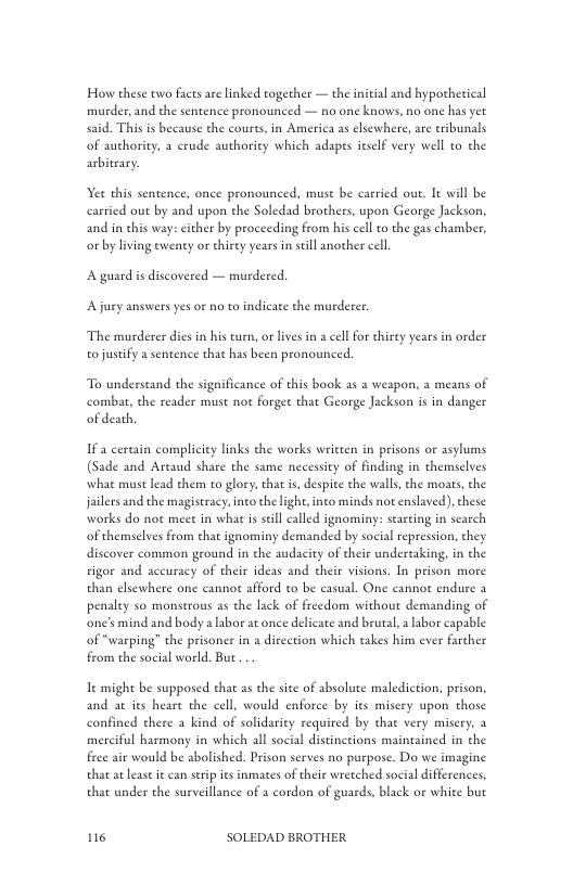 How these two facts arelinked togecher — the initial and hypothetical murder, and the sentence pronounced — no one knows, no one has yet said. This i beeause the coures, in America as elsewher of authority, a crude authority which adapes ieself very well to the arbitrary.  are eribunals  Yet this sentence, once pronounced, muse be carried ou. I will be carried out by and upon the Soledad brothers, upon George Jackson, and in this way: cither by proceeding from his cell o the gas chamber, or by living ewenty or hirty years in sill another cell  A guard s discovered — murdered. A jury answers yes o no to indicate the murderer.  The murderer dies in his turn, or lives in a cell for hirey years in order o justify a sentence that has been pronounced  To understand the significance of this book a5 a weapon, a means of combat, the reader must not forget that George Jackson is in danger of death.  Ifa cerain compliciey links the works weitten in prisons or asylums (Sade and Artaud share the same necessiey of finding in themselves what must lead them to glory, that i, despite the walls, the moats, the jailers and the magistracy.into the light, ino minds not enslaved), these works do not meet in what is still called ignominy: stareing in search of themselves from that ignominy demanded by social repression, they discover common ground in the audacity of their undertaking, in the sigor and aceuracy of their ideas and their visions. In prison more than elsewhere one cannot afford to be casual. One cannot endure 3  penaley so monstrous as the lack of freedom without demanding of one’smind and body a labor at once delicate and brural, a abor capable of “warping” the prisoner in a direction which takes him ever farcher from the social world. But  e might be supposed that as the sice of absolute malediction, prison, and at its heare the cell, would enforce by ies misery upon those confined there a kind of solidarity required by tha very misery, a merciful harmony in which al social distintions maintained in the frce air would be abolished. Prison serves no purpose. Do we imagine that atlease it can seripies inmates of their wretched social differences, that under the surveillance of a cordon of guards, black or white but  116 SOLEDAD BROTHER 